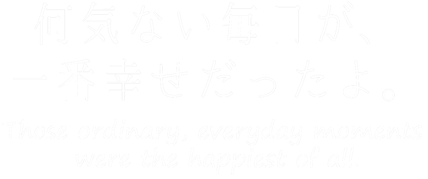 何気ない毎日が、一番幸せだったよ。 Those ordinary, everyday moments were the happiest of all.